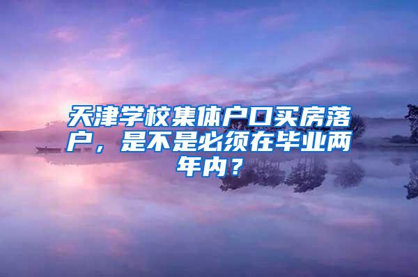 天津学校集体户口买房落户，是不是必须在毕业两年内？