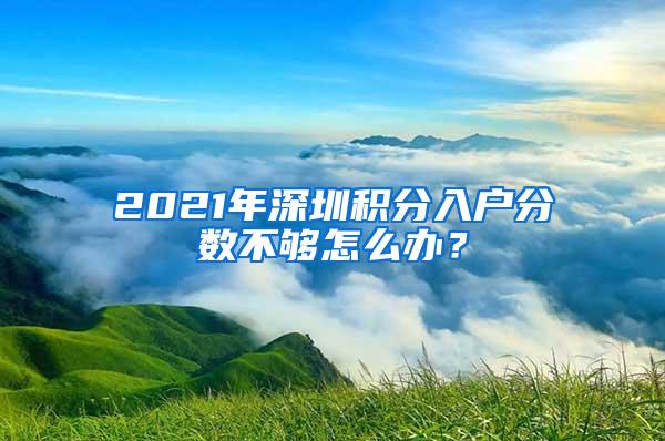 2021年深圳积分入户分数不够怎么办？