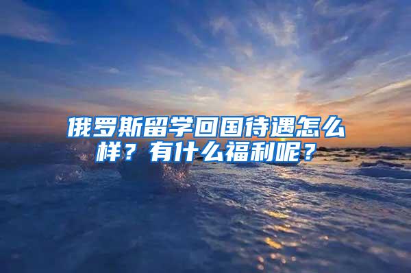 俄罗斯留学回国待遇怎么样？有什么福利呢？