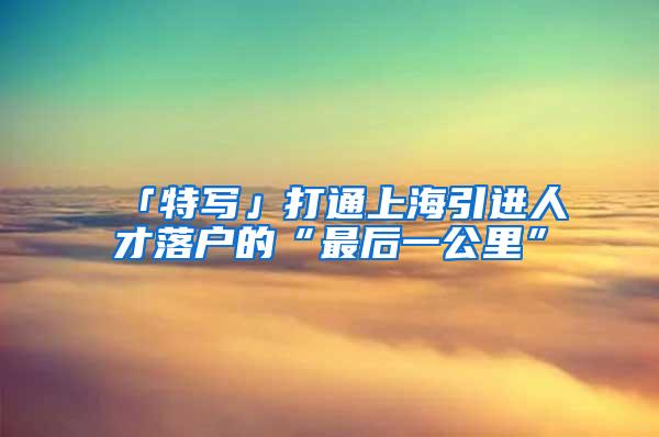 「特写」打通上海引进人才落户的“最后一公里”