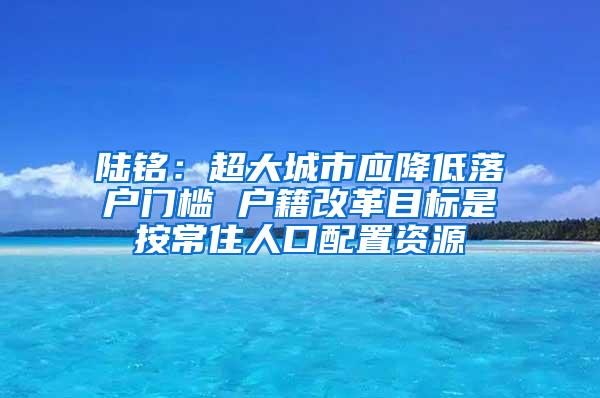 陆铭：超大城市应降低落户门槛 户籍改革目标是按常住人口配置资源