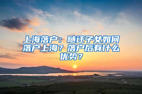 上海落户：随迁子女如何落户上海？落户后有什么优势？