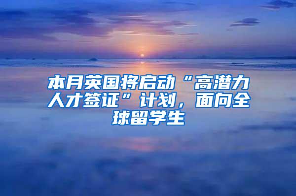 本月英国将启动“高潜力人才签证”计划，面向全球留学生