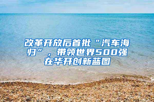 改革开放后首批“汽车海归”，带领世界500强在华开创新蓝图