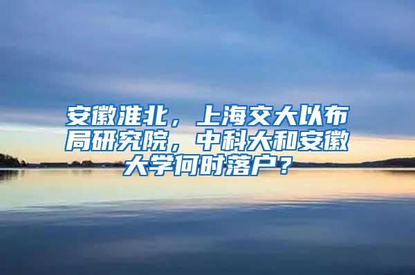 安徽淮北，上海交大以布局研究院，中科大和安徽大学何时落户？