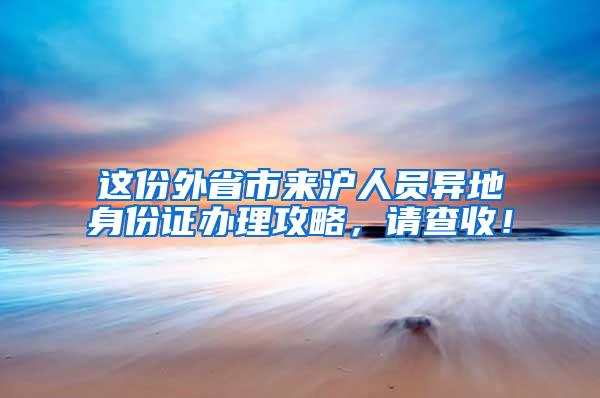 这份外省市来沪人员异地身份证办理攻略，请查收！