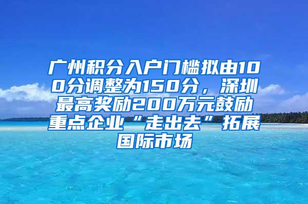 广州积分入户门槛拟由100分调整为150分，深圳最高奖励200万元鼓励重点企业“走出去”拓展国际市场