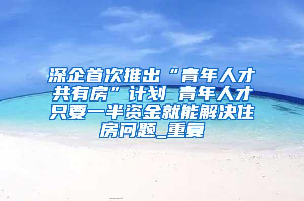 深企首次推出“青年人才共有房”计划 青年人才只要一半资金就能解决住房问题_重复