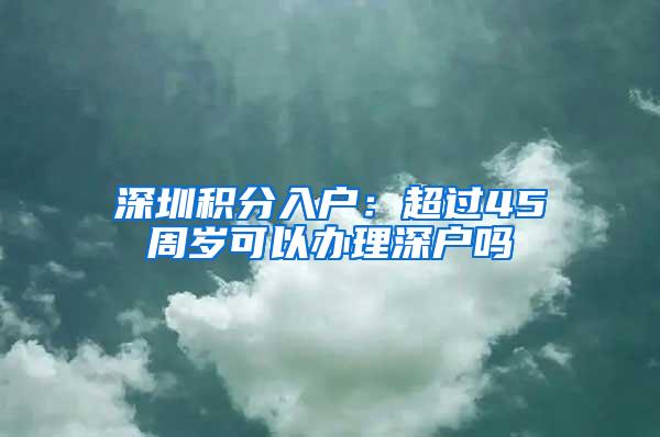 深圳积分入户：超过45周岁可以办理深户吗