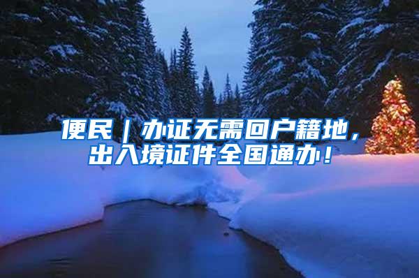 便民｜办证无需回户籍地，出入境证件全国通办！