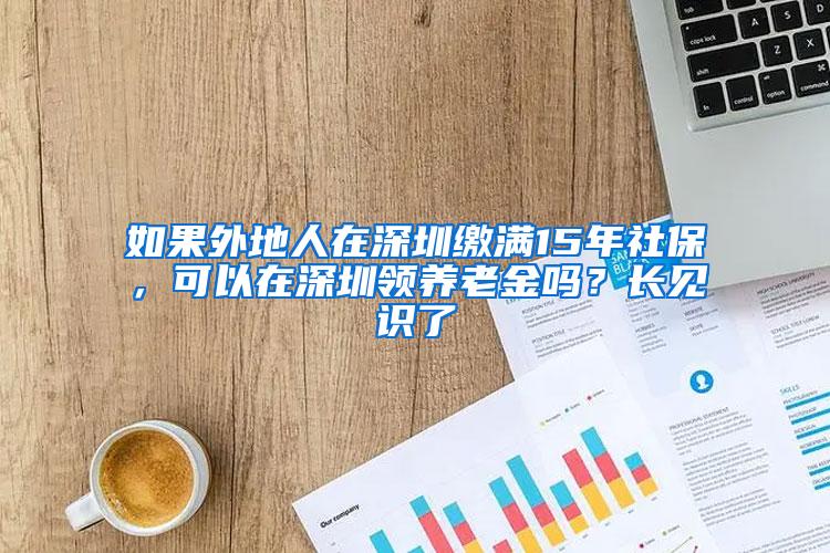 如果外地人在深圳缴满15年社保，可以在深圳领养老金吗？长见识了