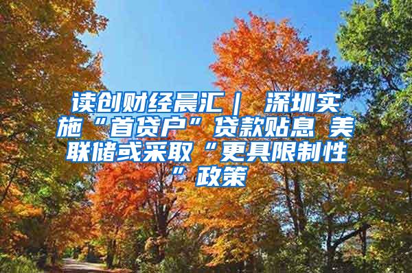 读创财经晨汇｜①深圳实施“首贷户”贷款贴息②美联储或采取“更具限制性”政策