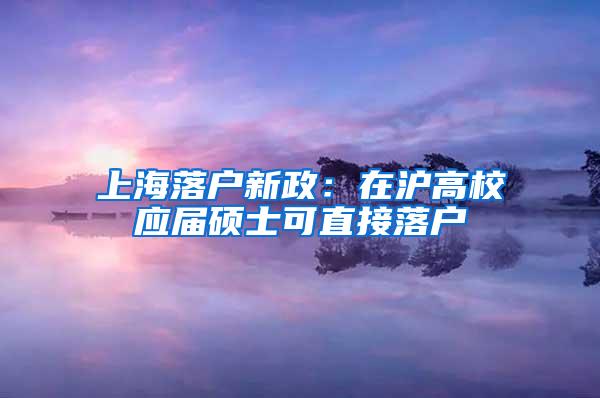 上海落户新政：在沪高校应届硕士可直接落户