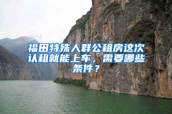 福田特殊人群公租房这次认租就能上车，需要哪些条件？