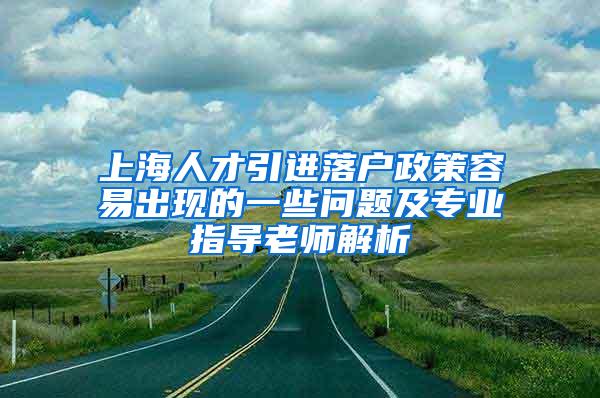 上海人才引进落户政策容易出现的一些问题及专业指导老师解析