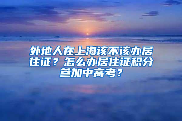 外地人在上海该不该办居住证？怎么办居住证积分参加中高考？