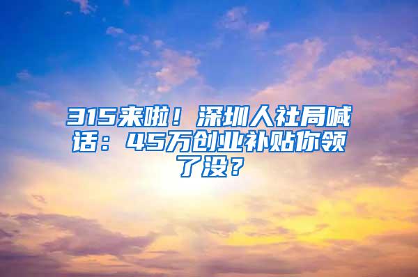 315来啦！深圳人社局喊话：45万创业补贴你领了没？