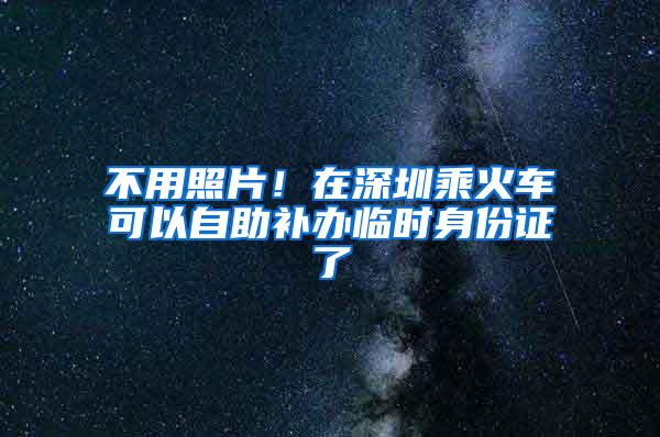 不用照片！在深圳乘火车可以自助补办临时身份证了