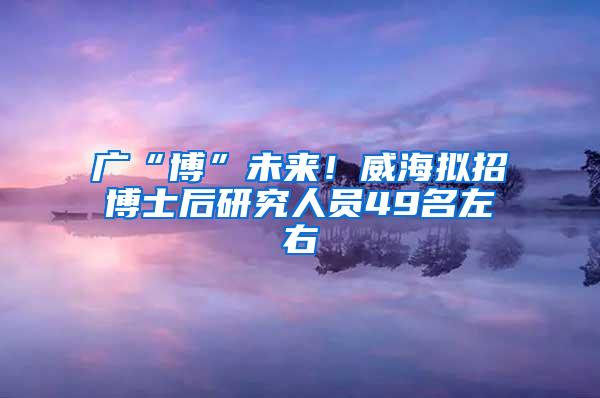 广“博”未来！威海拟招博士后研究人员49名左右