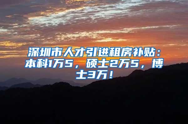 深圳市人才引进租房补贴：本科1万5，硕士2万5，博士3万！