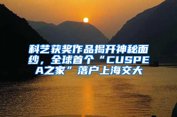 科艺获奖作品揭开神秘面纱，全球首个“CUSPEA之家”落户上海交大