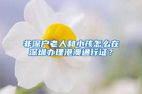 非深户老人和小孩怎么在深圳办理港澳通行证？