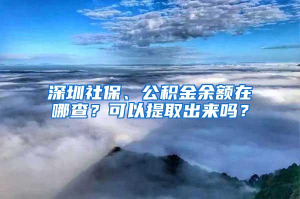 深圳社保、公积金余额在哪查？可以提取出来吗？