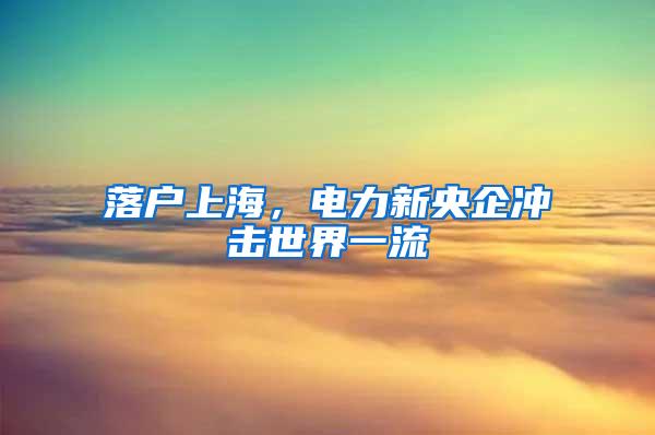 落户上海，电力新央企冲击世界一流