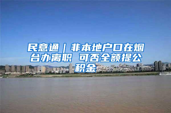 民意通｜非本地户口在烟台办离职 可否全额提公积金