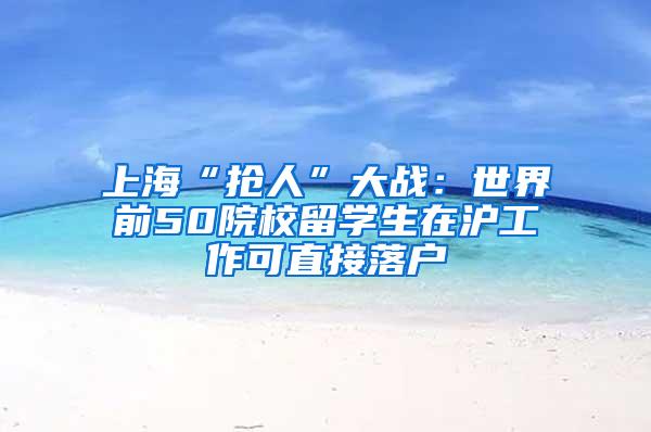 上海“抢人”大战：世界前50院校留学生在沪工作可直接落户