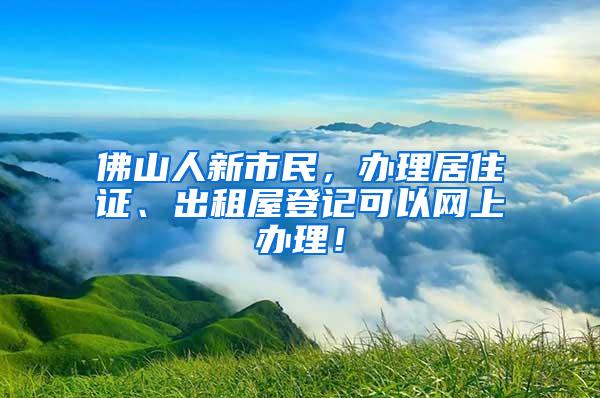 佛山人新市民，办理居住证、出租屋登记可以网上办理！