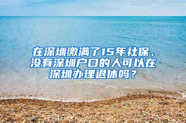 在深圳缴满了15年社保，没有深圳户口的人可以在深圳办理退休吗？