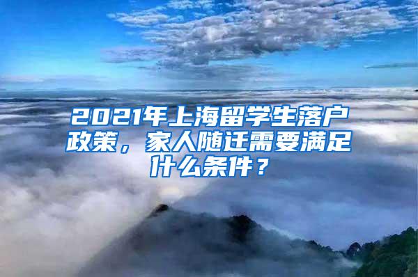 2021年上海留学生落户政策，家人随迁需要满足什么条件？