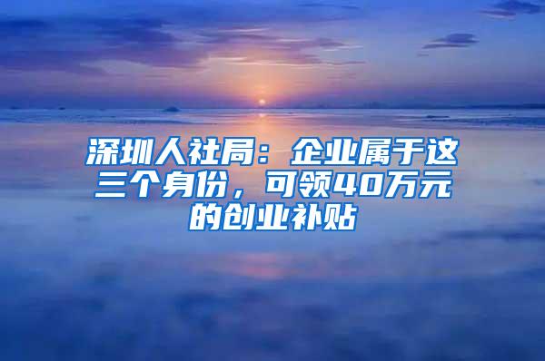 深圳人社局：企业属于这三个身份，可领40万元的创业补贴