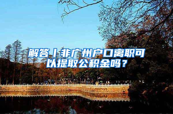 解答丨非广州户口离职可以提取公积金吗？