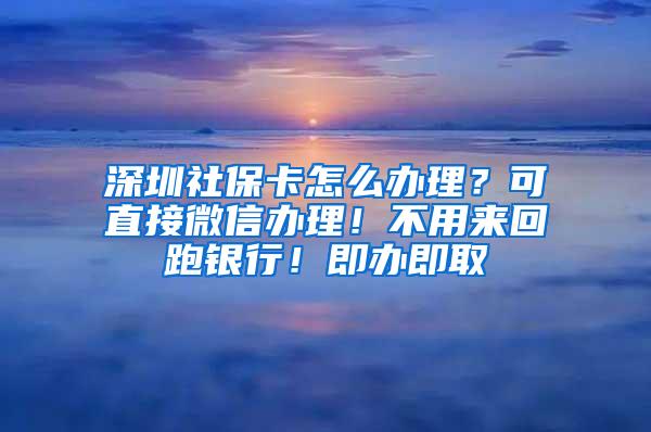 深圳社保卡怎么办理？可直接微信办理！不用来回跑银行！即办即取