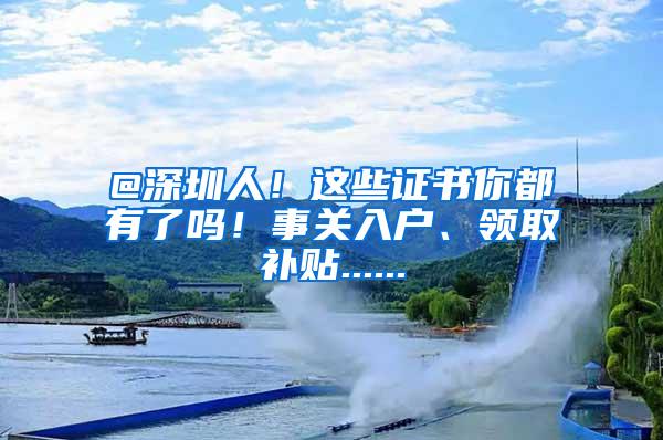 @深圳人！这些证书你都有了吗！事关入户、领取补贴......