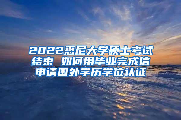 2022悉尼大学硕士考试结束 如何用毕业完成信申请国外学历学位认证