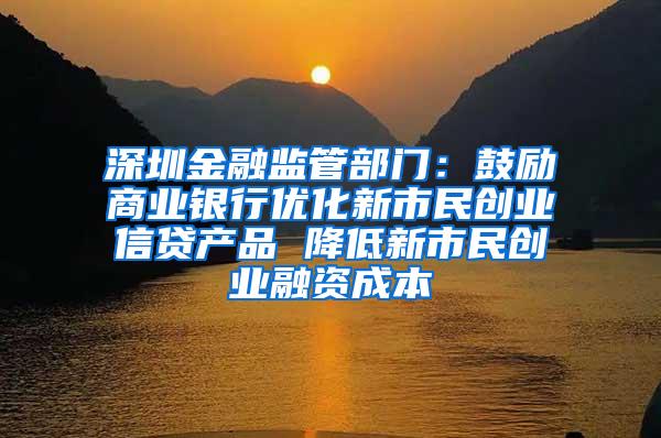 深圳金融监管部门：鼓励商业银行优化新市民创业信贷产品 降低新市民创业融资成本