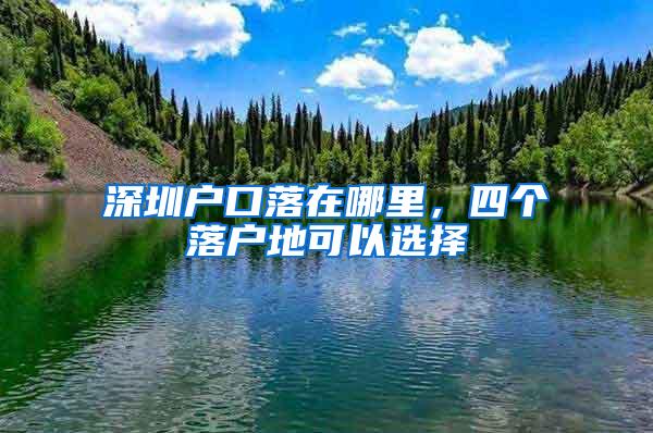 深圳户口落在哪里，四个落户地可以选择