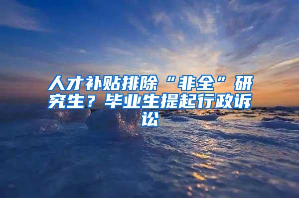 人才补贴排除“非全”研究生？毕业生提起行政诉讼