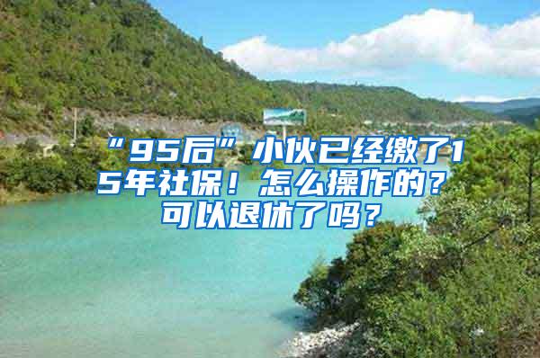 “95后”小伙已经缴了15年社保！怎么操作的？可以退休了吗？