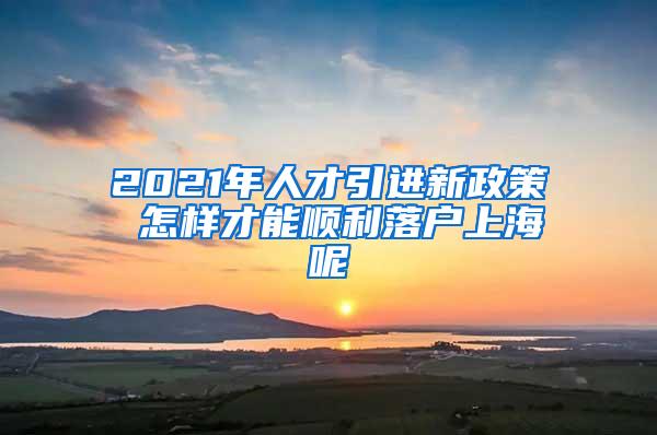 2021年人才引进新政策 怎样才能顺利落户上海呢