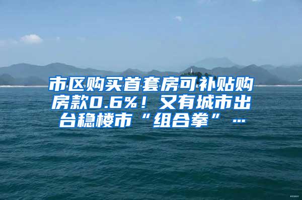 市区购买首套房可补贴购房款0.6%！又有城市出台稳楼市“组合拳”…