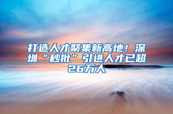 打造人才聚集新高地！深圳“秒批”引进人才已超26万人