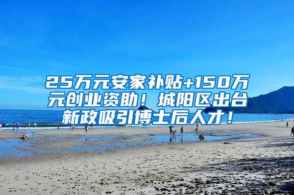 25万元安家补贴+150万元创业资助！城阳区出台新政吸引博士后人才！