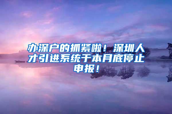 办深户的抓紧啦！深圳人才引进系统于本月底停止申报！