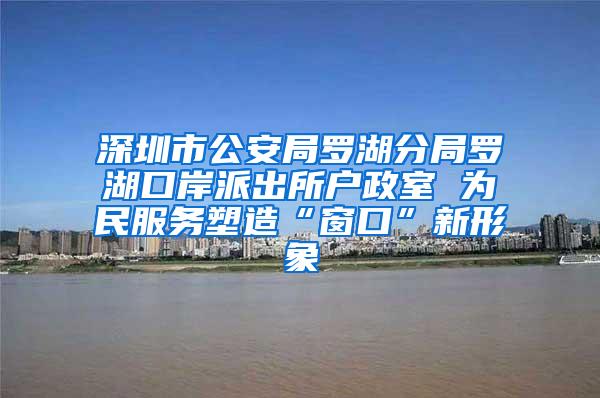 深圳市公安局罗湖分局罗湖口岸派出所户政室 为民服务塑造“窗口”新形象