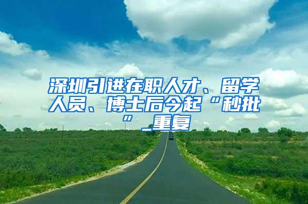 深圳引进在职人才、留学人员、博士后今起“秒批”_重复