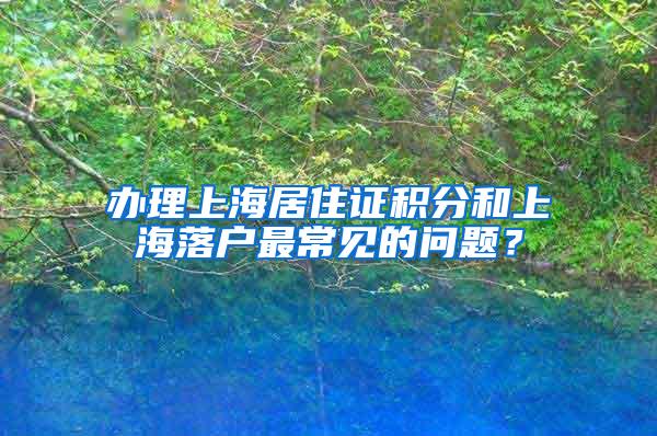 办理上海居住证积分和上海落户最常见的问题？